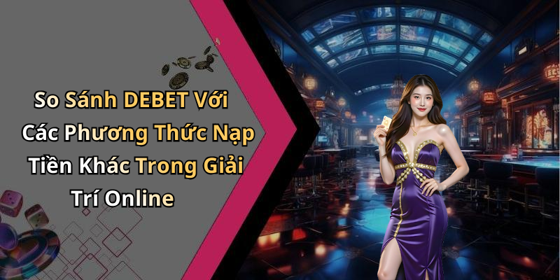 So Sánh DEBET Với Các Phương Thức Nạp Tiền Khác Trong Giải Trí Online